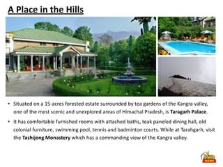 A Place in the Hills




• Situated on a 15-acres forested estate surrounded by tea gardens of the Kangra valley,
  one of the most scenic and unexplored areas of Himachal Pradesh, is Taragarh Palace.
• It has comfortable furnished rooms with attached baths, teak paneled dining hall, old
  colonial furniture, swimming pool, tennis and badminton courts. While at Tarahgarh, visit
  the Tashijong Monastery which has a commanding view of the Kangra valley.
 