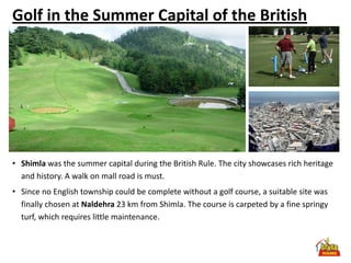 Golf in the Summer Capital of the British




• Shimla was the summer capital during the British Rule. The city showcases rich heritage
  and history. A walk on mall road is must.
• Since no English township could be complete without a golf course, a suitable site was
  finally chosen at Naldehra 23 km from Shimla. The course is carpeted by a fine springy
  turf, which requires little maintenance.
 