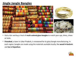 Jingle Jangle Bangles




• Visit a fair and buy a host of multi-colored glass bangles to match your eye, dress, shoes
  or taste.
• Firozabad, a town in Uttar Pradesh, is renowned for its glass bangle manufacturing. In
  each region, bangles are made using the materials available locally, like wood in Kashmir
  and lac in Rajasthan.
 