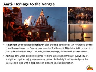 Aarti- Homage to the Ganges




• In Rishikesh and neighboring Haridwar, each evening, as the sun's last rays reflect off the
  boundless waters of the Ganges, people gather for the aarti. This divine light ceremony is
  filled with devotional songs. The aarti, ornate oil lamps, are released into the water.
• Aarti is a time when people break free from the stresses and strains of everybody life,
  and gather together in joy, reverence and peace. As the bright yellow sun dips in the
  water, one is filled with a deep sense of bliss and spiritual connection.
 