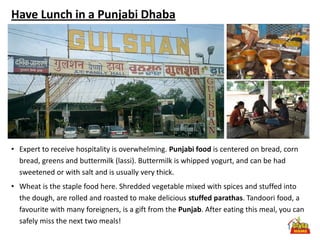 Have Lunch in a Punjabi Dhaba




• Expert to receive hospitality is overwhelming. Punjabi food is centered on bread, corn
  bread, greens and buttermilk (lassi). Buttermilk is whipped yogurt, and can be had
  sweetened or with salt and is usually very thick.
• Wheat is the staple food here. Shredded vegetable mixed with spices and stuffed into
  the dough, are rolled and roasted to make delicious stuffed parathas. Tandoori food, a
  favourite with many foreigners, is a gift from the Punjab. After eating this meal, you can
  safely miss the next two meals!
 