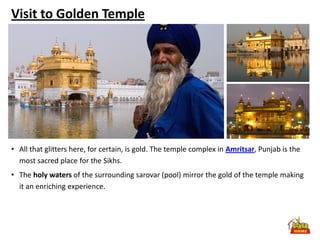 Visit to Golden Temple




• All that glitters here, for certain, is gold. The temple complex in Amritsar, Punjab is the
  most sacred place for the Sikhs.
• The holy waters of the surrounding sarovar (pool) mirror the gold of the temple making
  it an enriching experience.
 