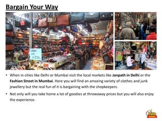 Bargain Your Way




• When in cities like Delhi or Mumbai visit the local markets like Janpath in Delhi or the
  Fashion Street in Mumbai. Here you will find an amazing variety of clothes and junk
  jewellery but the real fun of it is bargaining with the shopkeepers.
• Not only will you take home a lot of goodies at throwaway prices but you will also enjoy
  the experience.
 