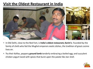Visit the Oldest Restaurant in India




• In Old Delhi, close to the Red Fort, is India's oldest restaurant, Karim's. Founded by the
  family of chefs who fed the Mughal emperors exotic dishes, the tradition of great cuisine
  lives on.
• Try their Koftas, peppery ground lamb tenderly embracing a boiled egg; and succulent
  chicken yogurt laced with spices that burst upon the palate like star shell.
 