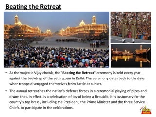 Beating the Retreat




• At the majestic Vijay chowk, the "Beating the Retreat" ceremony is held every year
  against the backdrop of the setting sun in Delhi. The ceremony dates back to the days
  when troops disengaged themselves from battle at sunset.
• The annual retreat has the nation's defence forces in a ceremonial playing of pipes and
  drums that, in effect, is a celebration of joy of being a Republic. It is customary for the
  country's top brass , including the President, the Prime Minister and the three Service
  Chiefs, to participate in the celebrations.
 