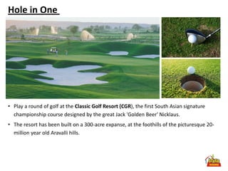 Hole in One




• Play a round of golf at the Classic Golf Resort (CGR), the first South Asian signature
  championship course designed by the great Jack 'Golden Beer' Nicklaus.
• The resort has been built on a 300-acre expanse, at the foothills of the picturesque 20-
  million year old Aravalli hills.
 