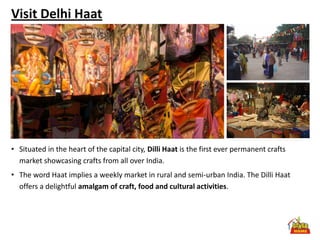 Visit Delhi Haat




• Situated in the heart of the capital city, Dilli Haat is the first ever permanent crafts
  market showcasing crafts from all over India.
• The word Haat implies a weekly market in rural and semi-urban India. The Dilli Haat
  offers a delightful amalgam of craft, food and cultural activities.
 