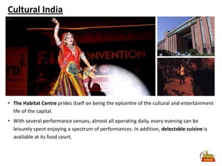 Cultural India




• The Habitat Centre prides itself on being the epicentre of the cultural and entertainment
  life of the capital.
• With several performance venues, almost all operating daily, every evening can be
  leisurely spent enjoying a spectrum of performances. In addition, delectable cuisine is
  available at its food court.
 