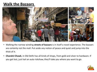 Walk the Bazaars




• Walking the narrow winding streets of bazaars is in itself a novel experience. The bazaars
  are certainly not the mall. Put aside any notion of peace and quiet and jump into the
  thick of it.
• Chandni Chawk, in Old Delhi has all kinds of shops, from gold and silver to hardware. If
  you get lost, just hail an auto rickshaw, they'll take you where you want to go.
 