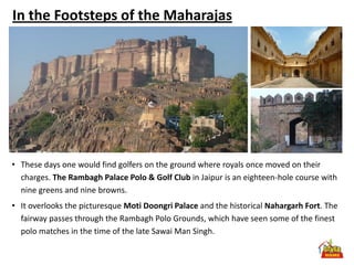 In the Footsteps of the Maharajas




• These days one would find golfers on the ground where royals once moved on their
  charges. The Rambagh Palace Polo & Golf Club in Jaipur is an eighteen-hole course with
  nine greens and nine browns.
• It overlooks the picturesque Moti Doongri Palace and the historical Nahargarh Fort. The
  fairway passes through the Rambagh Polo Grounds, which have seen some of the finest
  polo matches in the time of the late Sawai Man Singh.
 