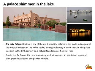 A palace shimmer in the lake




• The Lake Palace, Udaipur is one of the most beautiful palaces in the world, arising out of
  the turquoise waters of the Pichola Lake, an elegant fantasy in white marble. The palace
  was built in the 17th century on a natural foundation of 4 acre of rock.
• Run by the Taj Group, the rooms are decorated with cusped arches, inland stones of
  pink, green lotus leaves and painted mirrors.
 