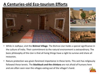 A Centuries-old Eco-tourism Efforts




• While in Jodhpur, visit the Bishnoi Village. The Bishnoi clan holds a special significance in
  the culture of India. Their commitment to the natural environment is extraordinary. The
  basic philosophy of the clan is that all living things have a right to survive and share all
  resources.
• Nature protection was given foremost importance in these tents. This sect has religiously
  followed these tenets. The blackbuck and the chinkara are not afraid of humans here
  and are often seen near the villages eating out of the villager's hand.
 