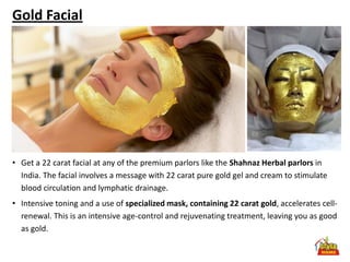 Gold Facial




• Get a 22 carat facial at any of the premium parlors like the Shahnaz Herbal parlors in
  India. The facial involves a message with 22 carat pure gold gel and cream to stimulate
  blood circulation and lymphatic drainage.
• Intensive toning and a use of specialized mask, containing 22 carat gold, accelerates cell-
  renewal. This is an intensive age-control and rejuvenating treatment, leaving you as good
  as gold.
 