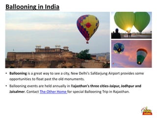 Ballooning in India




• Ballooning is a great way to see a city, New Delhi's Safdarjung Airport provides some
  opportunities to float past the old monuments.
• Ballooning events are held annually in Rajasthan's three cities-Jaipur, Jodhpur and
  Jaisalmer. Contact The Other Home for special Ballooning Trip in Rajasthan.
 