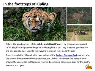In the footsteps of Kipling




• Relieve the good old days of the sahibs and shikari (hunter) by going on an elephant
  safari. Elephant might seem huge, intimidating beasts but they are quite gentle really
  and one can soon get used to the swaying motion of the elephant's gait.
• Travel through the hills and wide river valleys of the Corbett National Park, named after
  the famous hunter turned conservationist, Jim Corbett. Wild Boar and herds of deer
  browse the vegetation in this scenic reserve, becoming a convenient prey for the park's
  leopards and tigers.
 