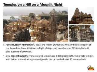 Temples on a Hill on a Moonlit Night




• Palitana, city of Jain temples, lies at the feet of Shatrunjaya hills, in the eastern part of
  the Saurashtra. From this town, a flight of steps lead to a cluster of 863 temples built
  over a period of 900 years.
• On a moonlit night the ivory coloured temples are a delectable sight. The ornate temples
  with deities studded with gems and jewels, can be reached after 90 minute climb.
 
