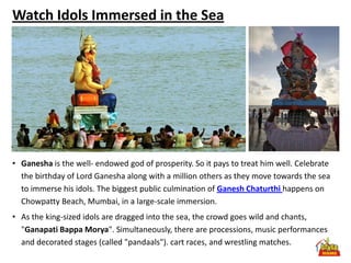 Watch Idols Immersed in the Sea




• Ganesha is the well- endowed god of prosperity. So it pays to treat him well. Celebrate
  the birthday of Lord Ganesha along with a million others as they move towards the sea
  to immerse his idols. The biggest public culmination of Ganesh Chaturthi happens on
  Chowpatty Beach, Mumbai, in a large-scale immersion.
• As the king-sized idols are dragged into the sea, the crowd goes wild and chants,
  "Ganapati Bappa Morya". Simultaneously, there are processions, music performances
  and decorated stages (called "pandaals"). cart races, and wrestling matches.
 