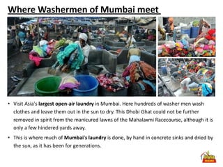 Where Washermen of Mumbai meet




• Visit Asia's largest open-air laundry in Mumbai. Here hundreds of washer men wash
  clothes and leave them out in the sun to dry. This Dhobi Ghat could not be further
  removed in spirit from the manicured lawns of the Mahalaxmi Racecourse, although it is
  only a few hindered yards away.
• This is where much of Mumbai's laundry is done, by hand in concrete sinks and dried by
  the sun, as it has been for generations.
 