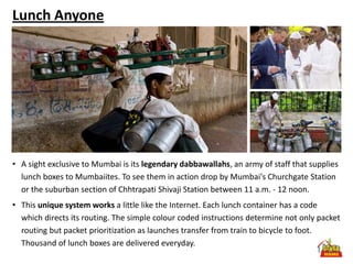 Lunch Anyone




• A sight exclusive to Mumbai is its legendary dabbawallahs, an army of staff that supplies
  lunch boxes to Mumbaiites. To see them in action drop by Mumbai's Churchgate Station
  or the suburban section of Chhtrapati Shivaji Station between 11 a.m. - 12 noon.
• This unique system works a little like the Internet. Each lunch container has a code
  which directs its routing. The simple colour coded instructions determine not only packet
  routing but packet prioritization as launches transfer from train to bicycle to foot.
  Thousand of lunch boxes are delivered everyday.
 