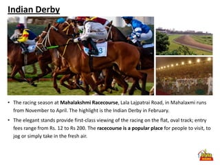 Indian Derby




• The racing season at Mahalakshmi Racecourse, Lala Lajpatrai Road, in Mahalaxmi runs
  from November to April. The highlight is the Indian Derby in February.
• The elegant stands provide first-class viewing of the racing on the flat, oval track; entry
  fees range from Rs. 12 to Rs 200. The racecourse is a popular place for people to visit, to
  jog or simply take in the fresh air.
 