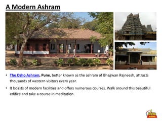 A Modern Ashram




• The Osho Ashram, Pune, better known as the ashram of Bhagwan Rajneesh, attracts
  thousands of western visitors every year.
• It boasts of modern facilities and offers numerous courses. Walk around this beautiful
  edifice and take a course in meditation.
 