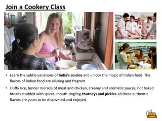 Join a Cookery Class




• Learn the subtle variations of India's cuisine and unlock the magic of Indian food. The
  flavors of Indian food are alluring and fragrant.
• Fluffy rice, tender morsels of meat and chicken, creamy and aromatic sauces, hot baked
  breads studded with spices, mouth-tingling chutneys and pickles-all these authentic
  flavors are yours to be discovered and enjoyed.
 