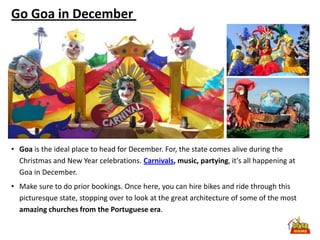 Go Goa in December




• Goa is the ideal place to head for December. For, the state comes alive during the
  Christmas and New Year celebrations. Carnivals, music, partying, it's all happening at
  Goa in December.
• Make sure to do prior bookings. Once here, you can hire bikes and ride through this
  picturesque state, stopping over to look at the great architecture of some of the most
  amazing churches from the Portuguese era.
 