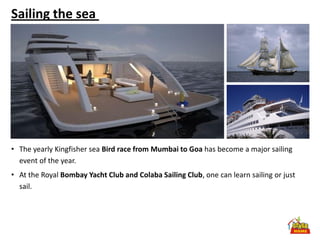Sailing the sea




• The yearly Kingfisher sea Bird race from Mumbai to Goa has become a major sailing
  event of the year.
• At the Royal Bombay Yacht Club and Colaba Sailing Club, one can learn sailing or just
  sail.
 