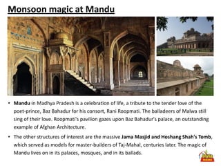Monsoon magic at Mandu




• Mandu in Madhya Pradesh is a celebration of life, a tribute to the tender love of the
  poet-prince, Baz Bahadur for his consort, Rani Roopmati. The balladeers of Malwa still
  sing of their love. Roopmati's pavilion gazes upon Baz Bahadur's palace, an outstanding
  example of Afghan Architecture.
• The other structures of interest are the massive Jama Masjid and Hoshang Shah's Tomb,
  which served as models for master-builders of Taj-Mahal, centuries later. The magic of
  Mandu lives on in its palaces, mosques, and in its ballads.
 