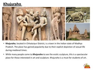 Khujuraho




• Khajuraho, located in Chhatarpur District, is a town in the Indian state of Madhya
  Pradesh. The place has gained popularity due to their explicit depiction of sexual life
  during medieval times.
• While many people come to Khujuraho to see the erotic sculpture, this is a spectacular
  place for those interested in art and sculpture. Khajuraho is a must for students of art.
 