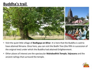 Buddha's trail




• Visit the quiet little village of Bodhgaya on Bihar. It is here that the Buddha is said to
  have attained Nirvana. Once here, you can visit the Bodhi Tree (the fifth in succession of
  the original tree) under which the Buddha had attained Enlightenment.
• Other places of interest are the spectacular Mahabodhini Temple, Vajrasana and the
  ancient railings that surround the temple.
 