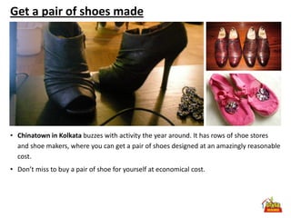 Get a pair of shoes made




• Chinatown in Kolkata buzzes with activity the year around. It has rows of shoe stores
  and shoe makers, where you can get a pair of shoes designed at an amazingly reasonable
  cost.
• Don’t miss to buy a pair of shoe for yourself at economical cost.
 