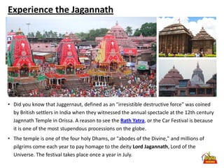 Experience the Jagannath




• Did you know that Juggernaut, defined as an "irresistible destructive force" was coined
  by British settlers in India when they witnessed the annual spectacle at the 12th century
  Jagnnath Temple in Orissa. A reason to see the Rath Yatra, or the Car Festival is because
  it is one of the most stupendous processions on the globe.
• The temple is one of the four holy Dhams, or "abodes of the Divine," and millions of
  pilgrims come each year to pay homage to the deity Lord Jagannath, Lord of the
  Universe. The festival takes place once a year in July.
 
