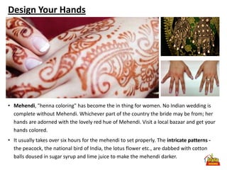 Design Your Hands




• Mehendi, "henna coloring" has become the in thing for women. No Indian wedding is
  complete without Mehendi. Whichever part of the country the bride may be from; her
  hands are adorned with the lovely red hue of Mehendi. Visit a local bazaar and get your
  hands colored.
• It usually takes over six hours for the mehendi to set properly. The intricate patterns -
  the peacock, the national bird of India, the lotus flower etc., are dabbed with cotton
  balls doused in sugar syrup and lime juice to make the mehendi darker.
 