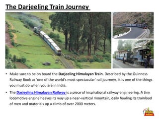 The Darjeeling Train Journey




• Make sure to be on board the Darjeeling Himalayan Train. Described by the Guinness
  Railway Book as 'one of the world's most spectacular' rail journeys, it is one of the things
  you must do when you are in India.
• The Darjeeling Himalayan Railway is a piece of inspirational railway engineering. A tiny
  locomotive engine heaves its way up a near-vertical mountain, daily hauling its trainload
  of men and materials up a climb of over 2000 meters.
 