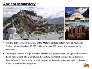 Ancient Monastery




• Visit the 17th century monastery of the Mahayana Buddhists in Tawang, Arunachal
  Pradesh, at an attitude of 10,200 ft. Home to over 500 Lames, It is surrounded by
  mountains.
• The temple contains a huge statue of Buddha and other priceless images and Thankhas.
  It also has a wealth of old scriptures, beautifully illustrated religious books (some of
  them in Sanskrit) and a library containing antique books including gold-glittered copies
  of the sacred Buddhist scriptures.
 