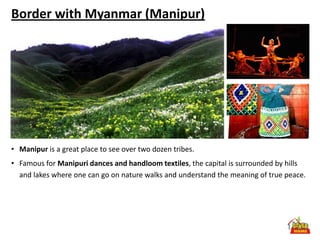 Border with Myanmar (Manipur)




• Manipur is a great place to see over two dozen tribes.
• Famous for Manipuri dances and handloom textiles, the capital is surrounded by hills
  and lakes where one can go on nature walks and understand the meaning of true peace.
 