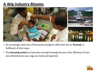 A Wig Industry Blooms




• On an average, daily, tens of thousands of pilgrims offer their hair at Tirumala, in
  fulfillment of their vows.
• The tonsuring centers are busy day and night through the year. Over 200 tones of hair
  are collected every year, wigs are made and exported.
 
