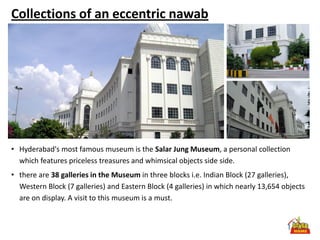 Collections of an eccentric nawab




• Hyderabad's most famous museum is the Salar Jung Museum, a personal collection
  which features priceless treasures and whimsical objects side side.
• there are 38 galleries in the Museum in three blocks i.e. Indian Block (27 galleries),
  Western Block (7 galleries) and Eastern Block (4 galleries) in which nearly 13,654 objects
  are on display. A visit to this museum is a must.
 