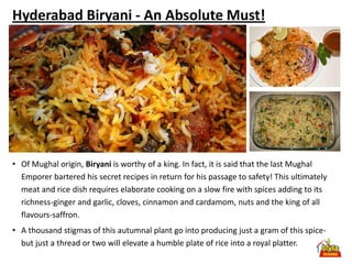 Hyderabad Biryani - An Absolute Must!




• Of Mughal origin, Biryani is worthy of a king. In fact, it is said that the last Mughal
  Emporer bartered his secret recipes in return for his passage to safety! This ultimately
  meat and rice dish requires elaborate cooking on a slow fire with spices adding to its
  richness-ginger and garlic, cloves, cinnamon and cardamom, nuts and the king of all
  flavours-saffron.
• A thousand stigmas of this autumnal plant go into producing just a gram of this spice-
  but just a thread or two will elevate a humble plate of rice into a royal platter.
 