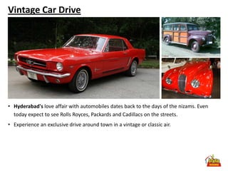 Vintage Car Drive




• Hyderabad's love affair with automobiles dates back to the days of the nizams. Even
  today expect to see Rolls Royces, Packards and Cadillacs on the streets.
• Experience an exclusive drive around town in a vintage or classic air.
 