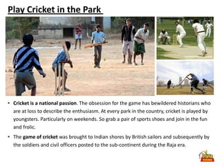 Play Cricket in the Park




• Cricket is a national passion. The obsession for the game has bewildered historians who
  are at loss to describe the enthusiasm. At every park in the country, cricket is played by
  youngsters. Particularly on weekends. So grab a pair of sports shoes and join in the fun
  and frolic.
• The game of cricket was brought to Indian shores by British sailors and subsequently by
  the soldiers and civil officers posted to the sub-continent during the Raja era.
 