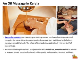 An Oil Massage in Kerala




• Ayurvedic massage may have tongue-twisting names, but have close-to guaranteed
  remedies for many ailments. A synchronized massage uses traditional herbal oils as
  masseurs knead the body. The effect of this is obvious as the body relieves itself of
  excess fluids.
• An unusual feeling of wellness is experienced with Sirodhara, as medicated oil is poured
  in an even stream onto the forehead, said to pacify and revitalize the mind and body.
 