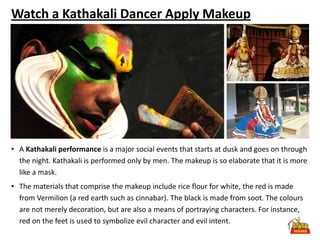 Watch a Kathakali Dancer Apply Makeup




• A Kathakali performance is a major social events that starts at dusk and goes on through
  the night. Kathakali is performed only by men. The makeup is so elaborate that it is more
  like a mask.
• The materials that comprise the makeup include rice flour for white, the red is made
  from Vermilion (a red earth such as cinnabar). The black is made from soot. The colours
  are not merely decoration, but are also a means of portraying characters. For instance,
  red on the feet is used to symbolize evil character and evil intent.
 