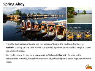 Spring Ahoy




• From the backwaters of Kerala and the waters of Goa to the northern frontiers in
  Kashmir, cruising on the calm waters surrounded by scenic beauty adds a magical charm
  to a unique holiday.
• You could choose to stay on a houseboat or Shikara in Kashmir. Or relax in the
  Kettuvalloms in Kerela, houseboat made out of jackwood planks sewn together with coir
  ropes.
 