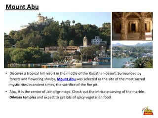 Mount Abu




• Discover a tropical hill resort in the middle of the Rajasthan desert. Surrounded by
  forests and flowering shrubs, Mount Abu was selected as the site of the most sacred
  mystic rites in ancient times, the sacrifice of the fire pit.
• Also, it is the centre of Jain pilgrimage. Check out the intricate carving of the marble
  Dilwara temples and expect to get lots of spicy vegetarian food.
 