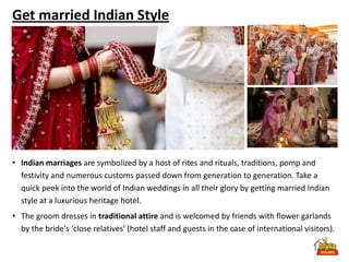 Get married Indian Style




• Indian marriages are symbolized by a host of rites and rituals, traditions, pomp and
  festivity and numerous customs passed down from generation to generation. Take a
  quick peek into the world of Indian weddings in all their glory by getting married Indian
  style at a luxurious heritage hotel.
• The groom dresses in traditional attire and is welcomed by friends with flower garlands
  by the bride's 'close relatives' (hotel staff and guests in the case of international visitors).
 