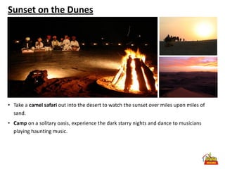 Sunset on the Dunes




• Take a camel safari out into the desert to watch the sunset over miles upon miles of
  sand.
• Camp on a solitary oasis, experience the dark starry nights and dance to musicians
  playing haunting music.
 