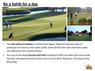 Be a Sahib for a day




•   The club culture in Kolkata is a British Rule legacy. Today the exclusive clubs of
    yesteryear are haunts of the native sahibs. Some of the clubs have strict dress codes
    and adherence to its recommended.
•   Sip a cup at the Royal Calcutta Golf Club (established 1829, the olden golf club outside
    the UK), and experience what it was to be a "burra sahib" (big boss) in the days of the
    British Raj.
 