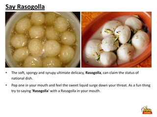 Say Rasogolla




•   The soft, spongy and syrupy ultimate delicacy, Rasogolla, can claim the status of
    national dish.
•   Pop one in your mouth and feel the sweet liquid surge down your throat. As a fun thing
    try to saying 'Rasogolla' with a Rasogolla in your mouth.
 